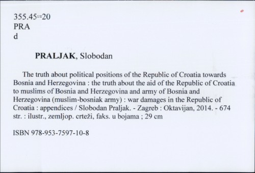The truth about political positions of the Republic of Croatia towards Bosnia and Herzegovina : position of the President ot the Republic of Croatia dr Franjo Tuđman, positions of the Croatian Parliament, positions of the Croatian Government : the truth about the aid of the Republic of Croatia to Muslims of Bosnia and Herzegovina and Army of Bosnia and Herzegovina (Muslim-Bosniak Army) : war damages in the Republic of Croatia : appendices : facts / Slobodan Praljak.